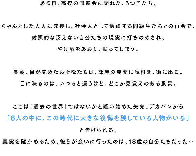 ある日、高校の同窓会に訪れた、6つ子たち。ちゃんとした大人に成長し、社会人として活躍する同級生たちとの再会で、対照的な冴えない自分たちの現実に打ちのめされ、やけ酒をあおり、眠ってしまう。翌朝、目が覚めたおそ松たちは、部屋の異変に気付き、街に出る。目に映るのは、いつもと違うけど、どこか見覚えのある風景。ここは「過去の世界」ではないかと疑い始めた矢先、デカパンから「6人の中に、この時代に大きな後悔を残している人物がいる」と告げられる。真実を確かめるため、彼らが会いに行ったのは、18歳の自分たちだった…